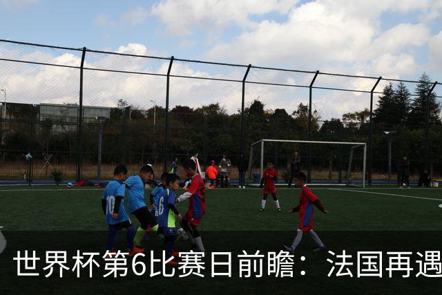 世界杯第6比赛日前瞻：法国再遇非洲死敌，阿根廷迎战"沙漠之狐"