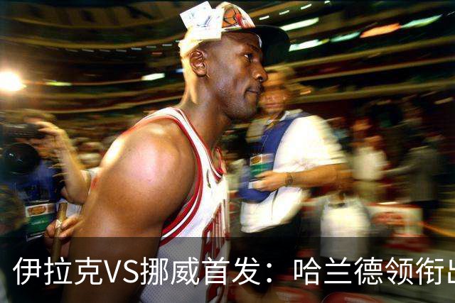 伊拉克VS挪威首发：哈兰德领衔出战 厄德高坐镇中枢